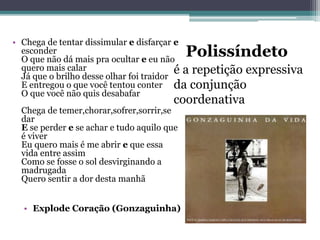 Polissíndeto
é a repetição expressiva
da conjunção
coordenativa
• Chega de tentar dissimular e disfarçar e
esconder
O que não dá mais pra ocultar e eu não
quero mais calar
Já que o brilho desse olhar foi traidor
E entregou o que você tentou conter
O que você não quis desabafar
Chega de temer,chorar,sofrer,sorrir,se
dar
E se perder e se achar e tudo aquilo que
é viver
Eu quero mais é me abrir e que essa
vida entre assim
Como se fosse o sol desvirginando a
madrugada
Quero sentir a dor desta manhã
• Explode Coração (Gonzaguinha)
 