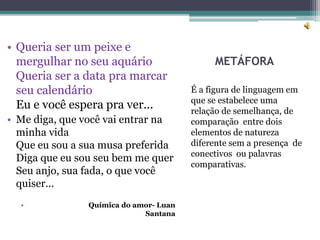 METÁFORA
É a figura de linguagem em
que se estabelece uma
relação de semelhança, de
comparação entre dois
elementos de natureza
diferente sem a presença de
conectivos ou palavras
comparativas.
• Queria ser um peixe e
mergulhar no seu aquário
Queria ser a data pra marcar
seu calendário
Eu e você espera pra ver...
• Me diga, que você vai entrar na
minha vida
Que eu sou a sua musa preferida
Diga que eu sou seu bem me quer
Seu anjo, sua fada, o que você
quiser...
• Química do amor- Luan
Santana
 