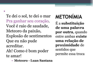 METONÍMIA
É a substituição
de uma palavra
por outra, quando
entre ambas existe
uma relação de
proximidade de
sentidos que
permite essa troca
•
Te dei o sol, te dei o mar
Pra ganhar seu coração.
Você é raio de saudade,
Meteoro da paixão,
Explosão de sentimentos
Que eu não pude
acreditar.
Ah! Como é bom poder
te amar!
• Meteoro - Luan Santana
 