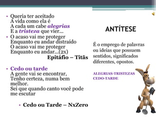 ANTÍTESE
É o emprego de palavras
ou ideias que possuem
sentidos, significados
diferentes, opostos.
ALEGRIAS-TRISTEZAS
CEDO-TARDE
• Queria ter aceitado
A vida como ela é
A cada um cabe alegrias
E a tristeza que vier...
• O acaso vai me proteger
Enquanto eu andar distraído
O acaso vai me proteger
Enquanto eu andar...(2x)
Epitáfio – Titãs
• Cedo ou tarde
A gente vai se encontrar,
Tenho certeza, numa bem
melhor.
Sei que quando canto você pode
me escutar
• Cedo ou Tarde – NxZero
 