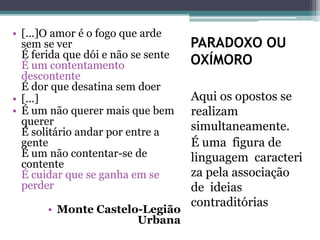 PARADOXO OU
OXÍMORO
Aqui os opostos se
realizam
simultaneamente.
É uma figura de
linguagem caracteri
za pela associação
de ideias
contraditórias
• [...]O amor é o fogo que arde
sem se ver
É ferida que dói e não se sente
É um contentamento
descontente
É dor que desatina sem doer
• [...]
• É um não querer mais que bem
querer
É solitário andar por entre a
gente
É um não contentar-se de
contente
É cuidar que se ganha em se
perder
• Monte Castelo-Legião
Urbana
 