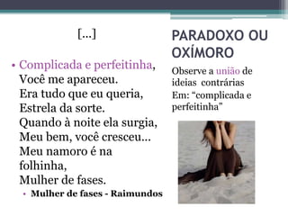 PARADOXO OU
OXÍMORO
Observe a união de
ideias contrárias
Em: “complicada e
perfeitinha”
[...]
• Complicada e perfeitinha,
Você me apareceu.
Era tudo que eu queria,
Estrela da sorte.
Quando à noite ela surgia,
Meu bem, você cresceu...
Meu namoro é na
folhinha,
Mulher de fases.
• Mulher de fases - Raimundos
 