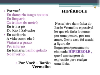 HIPÉRBOLE
Nessa letra da música do
Barão Vermelho é possível
ler que ele faria loucuras
por uma pessoa, por um
amor. Neste caso foi usada
a figura de
linguagem/pensamento
chamada HIPÉRBOLE ,
que é um exagero da
expressão para realçar
uma ideia.
• Por você
Eu dançaria tango no teto
Eu limparia
Os trilhos do metrô
Eu iria a pé
Do Rio à Salvador
• Eu aceitaria
A vida como ela é
Viajaria a prazo
Pro inferno
Eu tomaria banho gelado
No inverno...
• Por Você – Barão
Vermelho
 