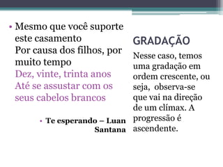 GRADAÇÃO
Nesse caso, temos
uma gradação em
ordem crescente, ou
seja, observa-se
que vai na direção
de um clímax. A
progressão é
ascendente.
• Mesmo que você suporte
este casamento
Por causa dos filhos, por
muito tempo
Dez, vinte, trinta anos
Até se assustar com os
seus cabelos brancos
• Te esperando – Luan
Santana
 