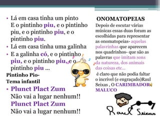 ONOMATOPEIAS
Depois de escutar várias
músicas essas duas foram as
escolhidas para representar
as onomatopeias- aquelas
palavrinhas que aparecem
nos quadrinhos- que são as
palavras que imitam sons
da natureza, dos animais
das coisas etc...
é claro que não podia faltar
o incrível (e engraçado)Raul
Seixas , O CARIMBADOR
MALUCO
• Lá em casa tinha um pinto
E o pintinho piu, e o pintinho
piu, e o pintinho piu, e o
pintinho piu.
• Lá em casa tinha uma galinha
• E a galinha có, e o pintinho
piu, e o pintinho piu, e o
pintinho piu ...
Pintinho Pio-
Tema infantil
• Plunct Plact Zum
Não vai a lugar nenhum!!
Plunct Plact Zum
Não vai a lugar nenhum!!
 