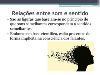 Relações entre som e sentido
• São as figuras que baseiam-se no princípio de
que sons semelhantes correspondem a sentidos
semelhantes.
• Embora sem base científica, estão presentes de
forma implícita na consciência dos falantes.
 
