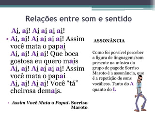 Relações entre som e sentido
ASSONÂNCIA
Como foi possível perceber
a figura de linguagem/som
presente na música do
grupo de pagode Sorriso
Maroto é a assonância, que
é a repetição de sons
vocálicos. Tanto do A
quanto do I.
Ai, ai! Ai ai ai ai!
• Ai, ai! Ai ai ai ai! Assim
você mata o papai
Ai, ai! Ai ai! Que boca
gostosa eu quero mais
Ai, ai! Ai ai ai ai! Assim
você mata o papai
Ai, ai! Ai ai! Você “tá”
cheirosa demais.
• Assim Você Mata o Papai. Sorriso
Maroto
 