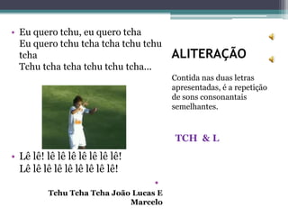 ALITERAÇÃO
Contida nas duas letras
apresentadas, é a repetição
de sons consonantais
semelhantes.
TCH & L
• Eu quero tchu, eu quero tcha
Eu quero tchu tcha tcha tchu tchu
tcha
Tchu tcha tcha tchu tchu tcha...
• Lê lê! lê lê lê lê lê lê lê!
Lê lê lê lê lê lê lê lê lê!
•
Tchu Tcha Tcha João Lucas E
Marcelo
 