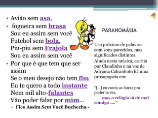 PARANOMÁSIA
Uso próximo de palavras
com sons parecidos, mas
significados distintos.
Ainda nesta música, escrita
por Claudinho e na voz de
Adriana Calcanhoto há uma
prosopopeia em:
“[...] eu conto as horas pra
poder te ver,
mas o relógio tá de mal
comigo ....”
• Avião sem asa,
• fogueira sem brasa
Sou eu assim sem você
Futebol sem bola,
Piu-piu sem Frajola
Sou eu assim sem você
• Por que é que tem que ser
assim
Se o meu desejo não tem fim
Eu te quero a todo instante
Nem mil alto-falantes
Vão poder falar por mim...
• Fico Assim Sem Você Buchecha -
 
