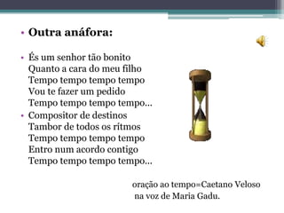 • Outra anáfora:
• És um senhor tão bonito
Quanto a cara do meu filho
Tempo tempo tempo tempo
Vou te fazer um pedido
Tempo tempo tempo tempo...
• Compositor de destinos
Tambor de todos os rítmos
Tempo tempo tempo tempo
Entro num acordo contigo
Tempo tempo tempo tempo...
oração ao tempo=Caetano Veloso
na voz de Maria Gadu.
 