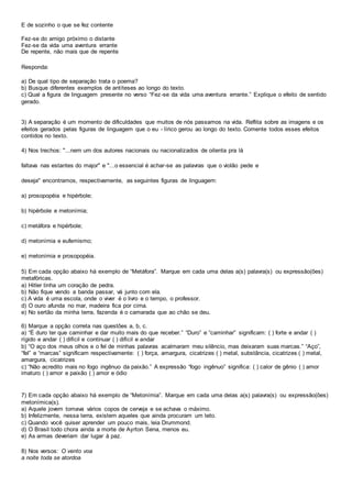 E de sozinho o que se fez contente
Fez-se do amigo próximo o distante
Fez-se da vida uma aventura errante
De repente, não mais que de repente
Responda:
a) De qual tipo de separação trata o poema?
b) Busque diferentes exemplos de antíteses ao longo do texto.
c) Qual a figura de linguagem presente no verso “Fez-se da vida uma aventura errante.” Explique o efeito de sentido
gerado.
3) A separação é um momento de dificuldades que muitos de nós passamos na vida. Reflita sobre as imagens e os
efeitos gerados pelas figuras de linguagem que o eu - lírico gerou ao longo do texto. Comente todos esses efeitos
contidos no texto.
4) Nos trechos: "...nem um dos autores nacionais ou nacionalizados de oitenta pra lá
faltava nas estantes do major" e "...o essencial é achar-se as palavras que o violão pede e
deseja" encontramos, respectivamente, as seguintes figuras de linguagem:
a) prosopopéia e hipérbole;
b) hipérbole e metonímia;
c) metáfora e hipérbole;
d) metonímia e eufemismo;
e) metonímia e prosopopéia.
5) Em cada opção abaixo há exemplo de “Metáfora”. Marque em cada uma delas a(s) palavra(s) ou expressão(ões)
metafóricas.
a) Hitler tinha um coração de pedra.
b) Não fique vendo a banda passar, vá junto com ela.
c) A vida é uma escola, onde o viver é o livro e o tempo, o professor.
d) O ouro afunda no mar, madeira fica por cima.
e) No sertão da minha terra, fazenda é o camarada que ao chão se deu.
6) Marque a opção correta nas questões a, b, c.
a) “É duro ter que caminhar e dar muito mais do que receber.” “Duro” e “caminhar” significam: ( ) forte e andar ( )
rígido e andar ( ) difícil e continuar ( ) difícil e andar
b) “O aço dos meus olhos e o fel de minhas palavras acalmaram meu silêncio, mas deixaram suas marcas.” “Aço”,
“fel” e “marcas” significam respectivamente: ( ) força, amargura, cicatrizes ( ) metal, substância, cicatrizes ( ) metal,
amargura, cicatrizes
c) “Não acredito mais no fogo ingênuo da paixão.” A expressão “fogo ingênuo” significa: ( ) calor de gênio ( ) amor
imaturo ( ) amor e paixão ( ) amor e ódio
7) Em cada opção abaixo há exemplo de “Metonímia”. Marque em cada uma delas a(s) palavra(s) ou expressão(ões)
metonímica(s).
a) Aquele jovem tomava vários copos de cerveja e se achava o máximo.
b) Infelizmente, nessa terra, existem aqueles que ainda procuram um teto.
c) Quando você quiser aprender um pouco mais, leia Drummond.
d) O Brasil todo chora ainda a morte de Ayrton Sena, menos eu.
e) As armas deveriam dar lugar à paz.
8) Nos versos: O vento voa
a noite toda se atordoa
 