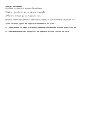 aparece a mesma figura:
a) metáfora b) metonímia c) hipérbole d)personificação
9) Aponte a alternativa em que não haja uma comparação.
a) “Rio como um regato que soa fresco numa pedra.”
b) “E mais estranho do que todas as estranhezas que as cousas sejam realmente o que parecem ser.”
c)“Qual um filósofo, o poeta vive a procurar o mistério oculto das cousas.”
d) “Os pensamentos das árvores a respeito do mistério das cousas são tão estranhos quanto os dos rios.’’
e) “Os meus sentidos estavam tão aguçados, que aprenderam sozinhos o mistério das coisas.”
 