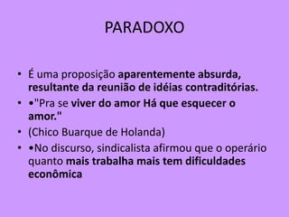 PARADOXO
• É uma proposição aparentemente absurda,
resultante da reunião de idéias contraditórias.
• •"Pra se viver do amor Há que esquecer o
amor."
• (Chico Buarque de Holanda)
• •No discurso, sindicalista afirmou que o operário
quanto mais trabalha mais tem dificuldades
econômica
 