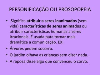 PERSONIFICAÇÃO OU PROSOPOPEIA
• Significa atribuir a seres inanimados (sem
vida) características de seres animados ou
atribuir características humanas a seres
irracionais. É usada para tornar mais
dramática a comunicação. EX:
• Árvores pedem socorro.
• O jardim olhava as crianças sem dizer nada.
• A raposa disse algo que convenceu o corvo.
 