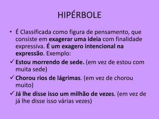 HIPÉRBOLE
• É Classificada como figura de pensamento, que
consiste em exagerar uma ideia com finalidade
expressiva. É um exagero intencional na
expressão. Exemplo:
Estou morrendo de sede. (em vez de estou com
muita sede)
Chorou rios de lágrimas. (em vez de chorou
muito)
Já lhe disse isso um milhão de vezes. (em vez de
já lhe disse isso várias vezes)
 