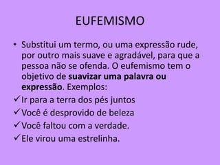 EUFEMISMO
• Substitui um termo, ou uma expressão rude,
por outro mais suave e agradável, para que a
pessoa não se ofenda. O eufemismo tem o
objetivo de suavizar uma palavra ou
expressão. Exemplos:
Ir para a terra dos pés juntos
Você é desprovido de beleza
Você faltou com a verdade.
Ele virou uma estrelinha.
 
