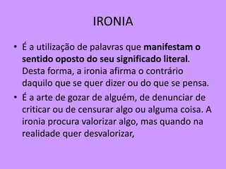 IRONIA
• É a utilização de palavras que manifestam o
sentido oposto do seu significado literal.
Desta forma, a ironia afirma o contrário
daquilo que se quer dizer ou do que se pensa.
• É a arte de gozar de alguém, de denunciar de
criticar ou de censurar algo ou alguma coisa. A
ironia procura valorizar algo, mas quando na
realidade quer desvalorizar,
 