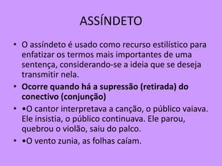 ASSÍNDETO
• O assíndeto é usado como recurso estilístico para
enfatizar os termos mais importantes de uma
sentença, considerando-se a ideia que se deseja
transmitir nela.
• Ocorre quando há a supressão (retirada) do
conectivo (conjunção)
• •O cantor interpretava a canção, o público vaiava.
Ele insistia, o público continuava. Ele parou,
quebrou o violão, saiu do palco.
• •O vento zunia, as folhas caíam.
 