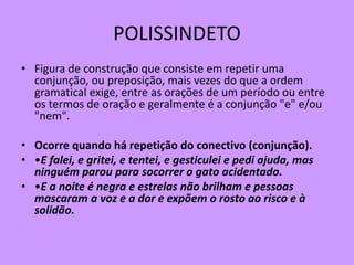 POLISSINDETO
• Figura de construção que consiste em repetir uma
conjunção, ou preposição, mais vezes do que a ordem
gramatical exige, entre as orações de um período ou entre
os termos de oração e geralmente é a conjunção "e" e/ou
"nem".
• Ocorre quando há repetição do conectivo (conjunção).
• •E falei, e gritei, e tentei, e gesticulei e pedi ajuda, mas
ninguém parou para socorrer o gato acidentado.
• •E a noite é negra e estrelas não brilham e pessoas
mascaram a voz e a dor e expõem o rosto ao risco e à
solidão.
 