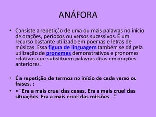 ANÁFORA
• Consiste a repetição de uma ou mais palavras no início
de orações, períodos ou versos sucessivos. É um
recurso bastante utilizado em poemas e letras de
músicas. Essa figura de linguagem também se dá pela
utilização de pronomes demonstrativos e pronomes
relativos que substituem palavras ditas em orações
anteriores.
• É a repetição de termos no início de cada verso ou
frases. :
• • "Era a mais cruel das cenas. Era a mais cruel das
situações. Era a mais cruel das missões..."
 