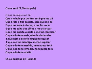 O que será (À flor da pele)
O que será que me dá
Que me bole por dentro, será que me dá
Que brota à flor da pele, será que me dá
E que me sobe às faces, e me faz corar
E que me salta aos olhos a me atraiçoar
E que me aperta o peito e me faz confessar
O que não tem mais jeito de dissimular
E que nem é direito ninguém recusar
E que me faz mendigo, me faz suplicar
O que não tem medida, nem nunca terá
O que não tem remédio, nem nunca terá
O que não tem receita
Chico Buarque de Holanda
 
