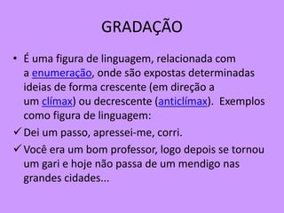 GRADAÇÃO
• É uma figura de linguagem, relacionada com
a enumeração, onde são expostas determinadas
ideias de forma crescente (em direção a
um clímax) ou decrescente (anticlímax). Exemplos
como figura de linguagem:
Dei um passo, apressei-me, corri.
Você era um bom professor, logo depois se tornou
um gari e hoje não passa de um mendigo nas
grandes cidades...
 