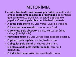 METONÍMIA
É a substituição de uma palavra por outra, quando entre
ambas existe uma relação de proximidade de sentidos
que permite essa troca. Ex.: O estádio aplaudiu o
jogador. O autor pela obra: ler Machado de Assis.
• A causa pelo efeito, ou vice-versa: viver do trabalho.
• O inventor pelo invento: comprar um Ford.
• O concreto pelo abstrato, ou vice-versa: ter ótima
cabeça (inteligência).
• Parte pelo todo, ou vice versa: cinco cabeças de gado.
• O gênero pela espécie: a estação das rosas.
• O singular pelo plural: as chuvas chegaram.
• O determinado pelo indeterminado: fazer mil
perguntas.
• O indivíduo pela classe: ser o cristo da turma.
 