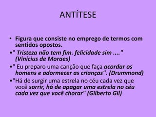 ANTÍTESE
• Figura que consiste no emprego de termos com
sentidos opostos.
•" Tristeza não tem fim. felicidade sim ...."
(Vinícius de Moraes)
•" Eu preparo uma canção que faça acordar os
homens e adormecer as crianças". (Drummond)
•"Há de surgir uma estrela no céu cada vez que
você sorrir, há de apagar uma estrela no céu
cada vez que você chorar" (Gilberto Gil)
 
