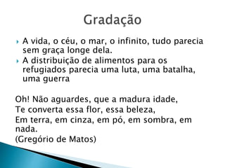  A vida, o céu, o mar, o infinito, tudo parecia
sem graça longe dela.
 A distribuição de alimentos para os
refugiados parecia uma luta, uma batalha,
uma guerra
Oh! Não aguardes, que a madura idade,
Te converta essa flor, essa beleza,
Em terra, em cinza, em pó, em sombra, em
nada.
(Gregório de Matos)
 