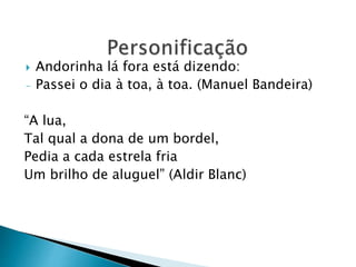  Andorinha lá fora está dizendo:
- Passei o dia à toa, à toa. (Manuel Bandeira)
“A lua,
Tal qual a dona de um bordel,
Pedia a cada estrela fria
Um brilho de aluguel” (Aldir Blanc)
 