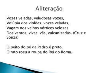 Vozes veladas, veludosas vozes,
Volúpia dos violões, vozes veladas,
Vagam nos velhos vórtices velozes
Dos ventos, vivas, vãs, vulcanizadas. (Cruz e
Souza)
O peito do pé de Pedro é preto.
O rato roeu a roupa do Rei do Roma.
 