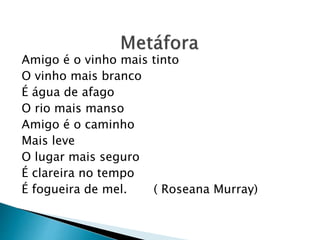 Amigo é o vinho mais tinto
O vinho mais branco
É água de afago
O rio mais manso
Amigo é o caminho
Mais leve
O lugar mais seguro
É clareira no tempo
É fogueira de mel. ( Roseana Murray)
 