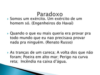  Somos um exército. Um exército de um
homem só. (Engenheiros do Havaí)
 Quando o que eu mais queria era provar pra
todo mundo que eu nao precisava provar
nada pra ninguém. (Renato Russo)
 As tranças de um careca; A volta dos que não
foram; Poeira em alto mar; Perigo na curva
reta; Incêndia na caixa d’água.
 