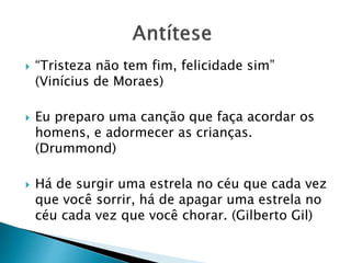  “Tristeza não tem fim, felicidade sim”
(Vinícius de Moraes)
 Eu preparo uma canção que faça acordar os
homens, e adormecer as crianças.
(Drummond)
 Há de surgir uma estrela no céu que cada vez
que você sorrir, há de apagar uma estrela no
céu cada vez que você chorar. (Gilberto Gil)
 