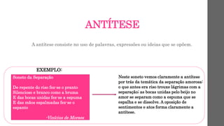 ANTÍTESE
A antítese consiste no uso de palavras, expressões ou ideias que se opõem.
EXEMPLO:
Soneto da Separação
De repente do riso fez-se o pranto
Silencioso e branco como a bruma
E das bocas unidas fez-se a espuma
E das mãos espalmadas fez-se o
espanto
-Vinícius de Moraes
Neste soneto vemos claramente a antítese
por trás da temática da separação amorosa:
o que antes era riso trouxe lágrimas com a
separação; as bocas unidas pelo beijo no
amor se separam como a espuma que se
espalha e se dissolve. A oposição de
sentimentos e atos forma claramente a
antítese.
 