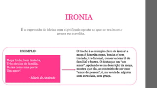 IRONIA
É a expressão de ideias com significado oposto ao que se realmente
pensa ou acredita.
EXEMPLO:
Moça linda, bem tratada,
Três séculos de família,
Burra como uma porta:
Um amor!
- Mário de Andrade
O trecho é o exemplo claro de ironia: a
moça é descrita como, bonita e bem
tratada, tradicional, conservadora (é de
família) e burra. O destaque em "um
amor", apoiando-se na descrição da moça,
mostra que ela, ao contrário de ser esse
"amor de pessoa", é, na verdade, alguém
sem atrativos, sem graça.
 