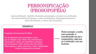 PERSONIFICAÇÃO
(PROSOPOPÉIA)
A personificação, também chamada prosopopeia, consiste na atribuição
de características humanas, como sentimentos, linguagem humana e
ações do homem, a coisas não-humanas.
EXEMPLO:
Congresso Internacional do Medo
Provisoriamente não cantaremos o amor,
que se refugiou mais abaixo dos subterrâneos.
Cantaremos o medo, que esteriliza os abraços,
não cantaremos o ódio, porque esse não existe,
existe apenas o medo, nosso pai e nosso companheiro.
-Carlos Drummond de Andrade
Neste exemplo, o medo,
uma sensação, é
transformado em pai e
companheiro, algo que
só é atribuído a um ser
humano.
 