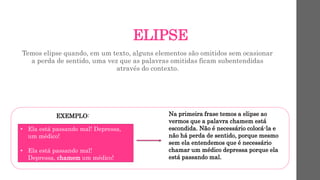 ELIPSE
Temos elipse quando, em um texto, alguns elementos são omitidos sem ocasionar
a perda de sentido, uma vez que as palavras omitidas ficam subentendidas
através do contexto.
EXEMPLO:
• Ela está passando mal! Depressa,
um médico!
• Ela está passando mal!
Depressa, chamem um médico!
Na primeira frase temos a elipse ao
vermos que a palavra chamem está
escondida. Não é necessário colocá-la e
não há perda de sentido, porque mesmo
sem ela entendemos que é necessário
chamar um médico depressa porque ela
está passando mal.
 