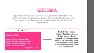 ZEUGMA
É parecido com a elipse, no entanto, só podemos identificar desta
forma esta figura de linguagem quando há omissão de algo que já foi
expresso no texto. Sabemos que o termo foi omitido porque já foi
apresentado.
EXEMPLO:
Canção do Exílio
Nosso céu tem mais estrelas
Nossas várzeas tem mais flores
Nossos bosques tem mais vida
Nossa vida mais amores
-Gonçalves Dias
Neste trecho vemos a
omissão da palavra tem no
último trecho. Não foi
necessário o emprego dessa
palavra para entender que a
vida tem mais amores, pois
já houve repetição da palavra
nos outros versos.
 
