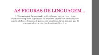 AS FIGURAS DE LINGUAGEM...
[...]São recursos de expressão, utilizados por um escritor, com o
objetivo de ampliar o significado de um texto literário ou também para
suprir a falta de termos adequados em uma frase. É um recurso que dá
uma grande expressividade ao texto literário.
 