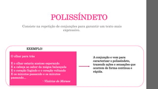 POLISSÍNDETO
Consiste na repetição de conjunções para garantir um texto mais
expressivo.
EXEMPLO:
O olhar para trás
E o olhar estaria ansioso esperando
E a cabeça ao sabor da mágoa balançada
E o coração fugindo e o coração voltando
E os minutos passando e os minutos
passando...
- Vinícius de Moraes
A conjunção e vem para
caracterizar o polissíndeto,
trazendo ações e sensações que
ocorrem de forma contínua e
rápida.
 
