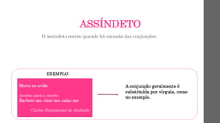 ASSÍNDETO
O assíndeto ocorre quando há omissão das conjunções.
EXEMPLO:
Morte no avião
Acordo para a morte.
Barbeio-me, visto-me, calço-me.
-Carlos Drummond de Andrade
A conjunção geralmente é
substituída por vírgula, como
no exemplo.
 