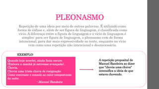PLEONASMO
Repetição de uma ideia por meio de outras palavras. É utilizado como
forma de ênfase e, além de ser figura de linguagem, é classificada como
vício. A diferença entre a figura de linguagem e o vício de linguagem é
simples: para ser figura de linguagem, o pleonasmo vem de forma
intencional, para dar mais expressividade no texto, enquanto no vício
vem como uma repetição não intencional e desnecessária.
EXEMPLO:
Quando hoje acordei, ainda fazia escuro
(Embora a manhã já estivesse avançada).
Chovia.
Chovia uma triste chuva de resignação
Como contraste e consolo ao calor tempestuoso
da noite.
- Manuel Bandeira
A repetição proposital de
Manuel Bandeira ao dizer
que "chovia uma chuva"
intensifica a ideia de que
estava chovendo.
 