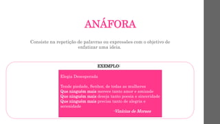 ANÁFORA
Consiste na repetição de palavras ou expressões com o objetivo de
enfatizar uma ideia.
EXEMPLO:
Elegia Desesperada
Tende piedade, Senhor, de todas as mulheres
Que ninguém mais merece tanto amor e amizade
Que ninguém mais deseja tanto poesia e sinceridade
Que ninguém mais precisa tanto de alegria e
serenidade
-Vinícius de Moraes
 