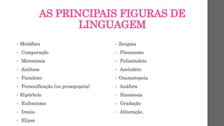 AS PRINCIPAIS FIGURAS DE
LINGUAGEM
• Metáfora
• Comparação
• Metonímia
• Antítese
• Paradoxo
• Personificação (ou prosopopeia)
• Hipérbole
• Eufemismo
• Ironia
• Elipse
• Zeugma
• Pleonasmo
• Polissíndeto
• Assíndeto
• Onomatopeia
• Anáfora
• Sinestesia
• Gradação
• Aliteração.
 