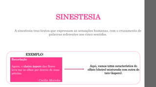 SINESTESIA
A sinestesia traz textos que expressam as sensações humanas, com o cruzamento de
palavras referentes aos cinco sentidos.
EXEMPLO:
Recordação
Agora, o cheiro áspero das flores
leva-me os olhos por dentro de suas
pétalas.
- Cecília Meireles
Aqui, vamos uma característica do
olfato (cheiro) misturada com outra do
tato (áspero).
 