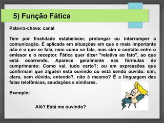 Palavra-chave: canal
Tem por finalidade estabelecer, prolongar ou interromper a
comunicação. É aplicada em situações em que o mais importante
não é o que se fala, nem como se fala, mas sim o contato entre o
emissor e o receptor. Fática quer dizer "relativa ao fato", ao que
está ocorrendo. Aparece geralmente nas fórmulas de
cumprimento: Como vai, tudo certo?; ou em expressões que
confirmam que alguém está ouvindo ou está sendo ouvido: sim,
claro, sem dúvida, entende?, não é mesmo? É a linguagem das
falas telefônicas, saudações e similares.
Exemplo:
Alô? Está me ouvindo?
5) Função Fática
 