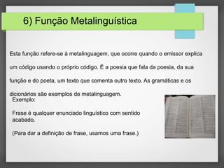 6) Função Metalinguística
Esta função refere-se à metalinguagem, que ocorre quando o emissor explica
um código usando o próprio código. É a poesia que fala da poesia, da sua
função e do poeta, um texto que comenta outro texto. As gramáticas e os
dicionários são exemplos de metalinguagem.
Exemplo:
Frase é qualquer enunciado linguístico com sentido
acabado.
(Para dar a definição de frase, usamos uma frase.)
 