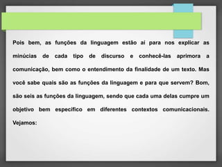 Pois bem, as funções da linguagem estão aí para nos explicar as
minúcias de cada tipo de discurso e conhecê-las aprimora a
comunicação, bem como o entendimento da finalidade de um texto. Mas
você sabe quais são as funções da linguagem e para que servem? Bom,
são seis as funções da linguagem, sendo que cada uma delas cumpre um
objetivo bem específico em diferentes contextos comunicacionais.
Vejamos:
 