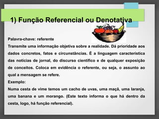 Palavra-chave: referente
Transmite uma informação objetiva sobre a realidade. Dá prioridade aos
dados concretos, fatos e circunstâncias. É a linguagem característica
das notícias de jornal, do discurso científico e de qualquer exposição
de conceitos. Coloca em evidência o referente, ou seja, o assunto ao
qual a mensagem se refere.
Exemplo:
Numa cesta de vime temos um cacho de uvas, uma maçã, uma laranja,
uma banana e um morango. (Este texto informa o que há dentro da
cesta, logo, há função referencial).
1) Função Referencial ou Denotativa
 